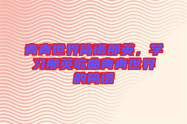青青世界簡(jiǎn)譜那英，學(xué)習(xí)那英歌曲青青世界的簡(jiǎn)譜
