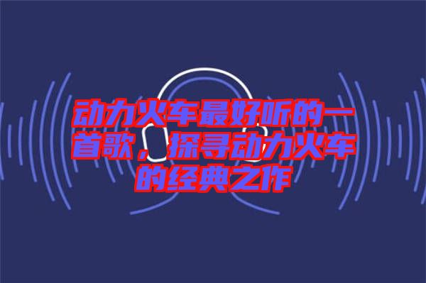動(dòng)力火車最好聽的一首歌，探尋動(dòng)力火車的經(jīng)典之作