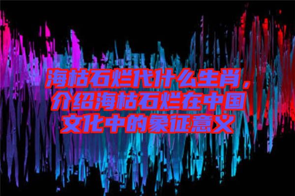 海枯石爛代什么生肖，介紹?？菔癄€在中國文化中的象征意義