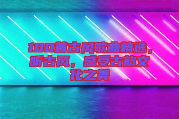 100首古風(fēng)歌曲精選，聽古風(fēng)，感受古韻文化之美