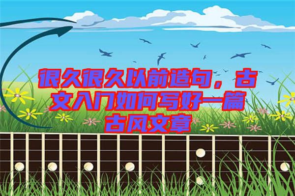 很久很久以前造句，古文入門如何寫好一篇古風文章