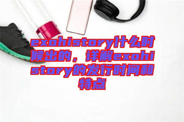 exohistory什么時(shí)候出的，詳解exohistory的發(fā)行時(shí)間和特點(diǎn)