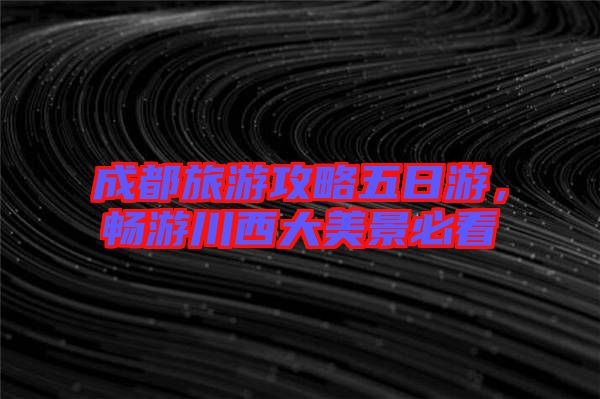 成都旅游攻略五日游，暢游川西大美景必看