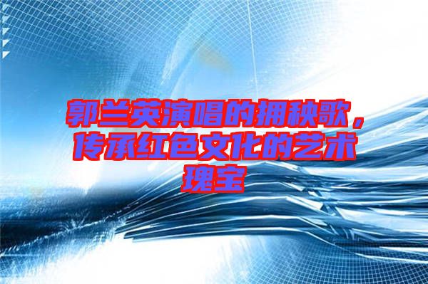 郭蘭英演唱的擁秧歌，傳承紅色文化的藝術(shù)瑰寶