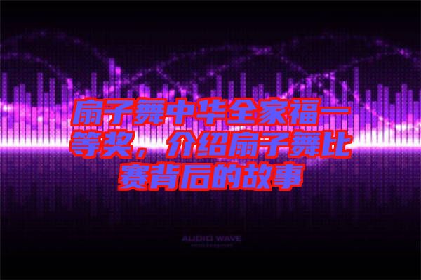 扇子舞中華全家福一等獎，介紹扇子舞比賽背后的故事