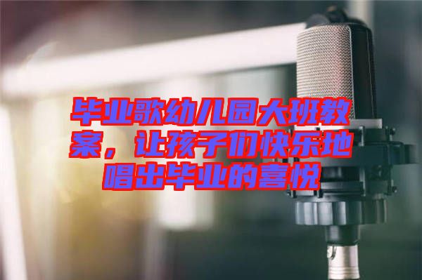 畢業(yè)歌幼兒園大班教案，讓孩子們快樂地唱出畢業(yè)的喜悅