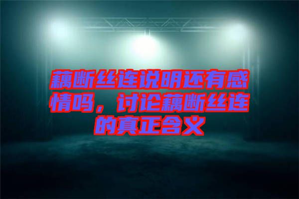 藕斷絲連說(shuō)明還有感情嗎，討論藕斷絲連的真正含義