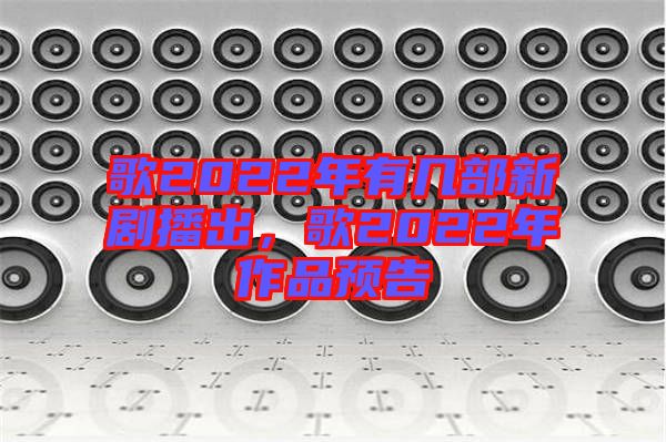 歌2022年有幾部新劇播出，歌2022年作品預(yù)告