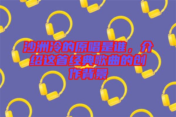 沙洲冷的原唱是誰(shuí)，介紹這首經(jīng)典歌曲的創(chuàng)作背景