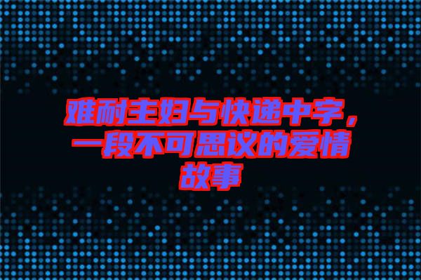 難耐主婦與快遞中字，一段不可思議的愛(ài)情故事