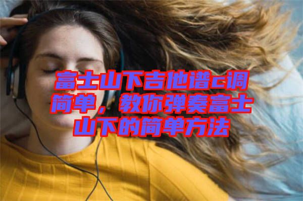 富士山下吉他譜c調(diào)簡(jiǎn)單，教你彈奏富士山下的簡(jiǎn)單方法
