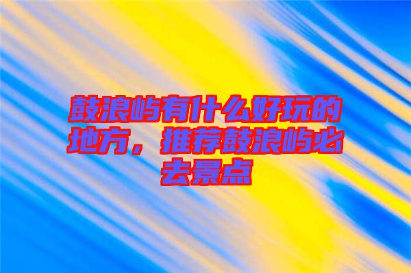 鼓浪嶼有什么好玩的地方，推薦鼓浪嶼必去景點(diǎn)