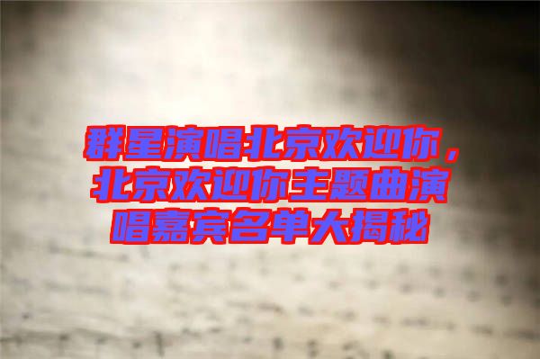 群星演唱北京歡迎你，北京歡迎你主題曲演唱嘉賓名單大揭秘