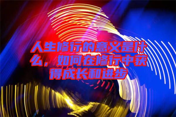 人生修行的意義是什么，如何在修行中獲得成長(zhǎng)和進(jìn)步