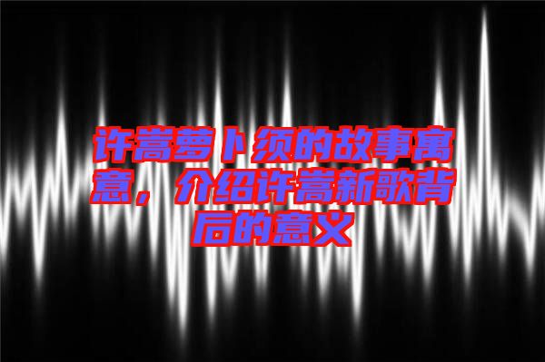 許嵩蘿卜須的故事寓意，介紹許嵩新歌背后的意義