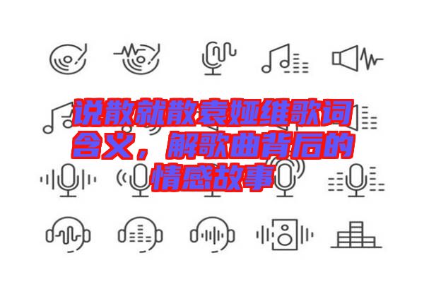 說(shuō)散就散袁婭維歌詞含義，解歌曲背后的情感故事