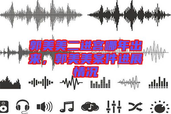 郭美美二進(jìn)宮哪年出來，郭美美案件進(jìn)展情況