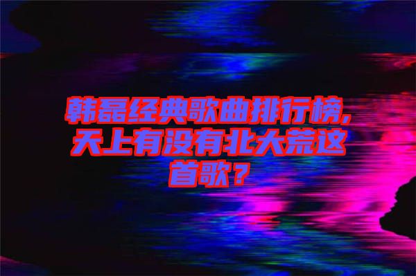 韓磊經(jīng)典歌曲排行榜,天上有沒有北大荒這首歌？
