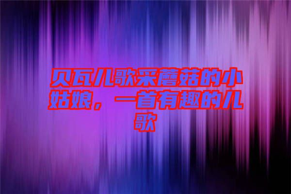 貝瓦兒歌采蘑菇的小姑娘，一首有趣的兒歌