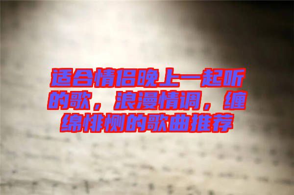 適合情侶晚上一起聽的歌，浪漫情調(diào)，纏綿悱惻的歌曲推薦
