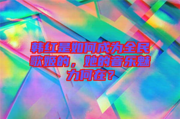 韓紅是如何成為全民歌姬的，她的音樂(lè)魅力何在？