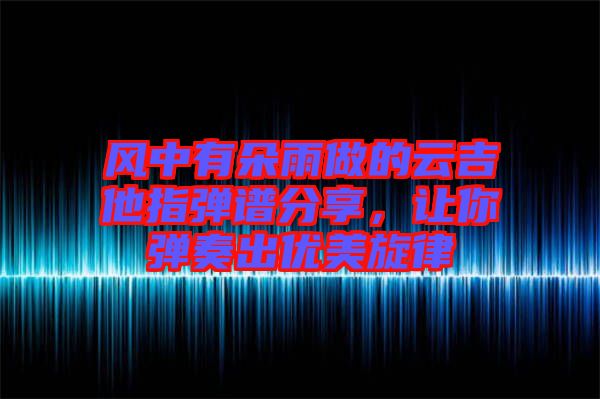 風(fēng)中有朵雨做的云吉他指彈譜分享，讓你彈奏出優(yōu)美旋律