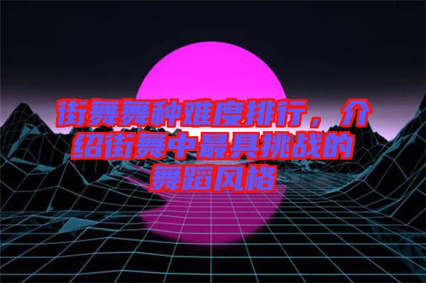 街舞舞種難度排行，介紹街舞中最具挑戰(zhàn)的舞蹈風格
