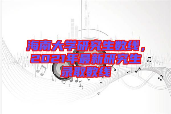海南大學研究生數(shù)線，2021年最新研究生錄取數(shù)線