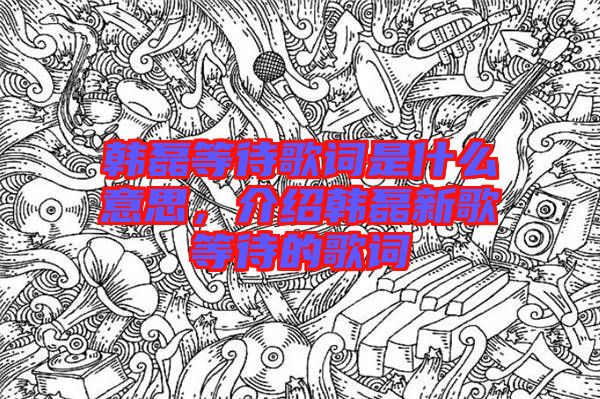 韓磊等待歌詞是什么意思，介紹韓磊新歌等待的歌詞
