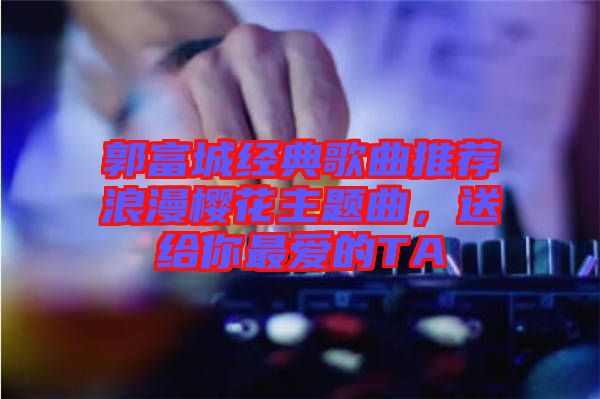 郭富城經(jīng)典歌曲推薦浪漫櫻花主題曲，送給你最?lèi)?ài)的TA