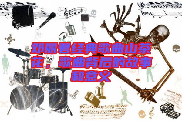 鄧麗君經(jīng)典歌曲山茶花，歌曲背后的故事和意義