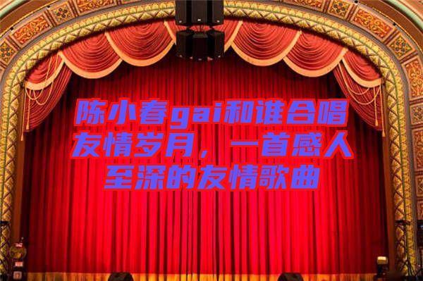 陳小春gai和誰(shuí)合唱友情歲月，一首感人至深的友情歌曲
