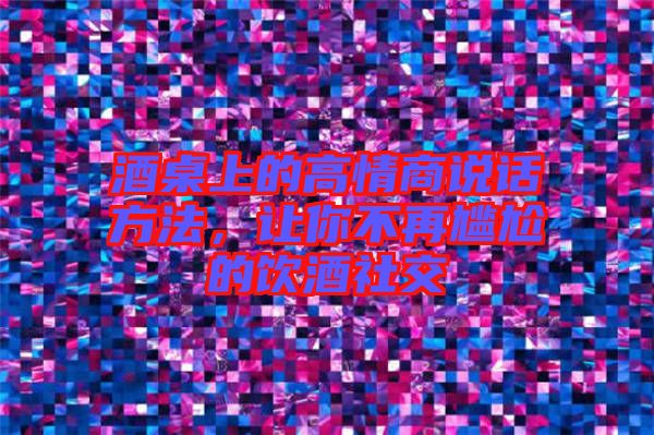 酒桌上的高情商說話方法，讓你不再尷尬的飲酒社交