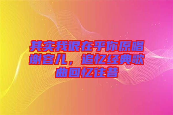 其實我很在乎你原唱謝容兒，追憶經(jīng)典歌曲回憶往昔