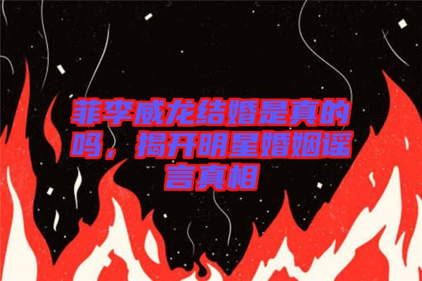 菲李威龍結(jié)婚是真的嗎，揭開明星婚姻謠言真相