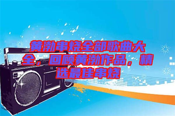 黃渤串燒全部歌曲大全，回顧黃渤作品，精選最佳串燒