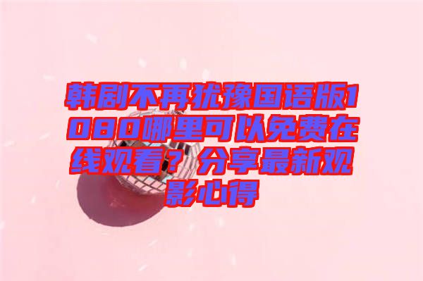 韓劇不再猶豫國(guó)語(yǔ)版1080哪里可以免費(fèi)在線觀看？分享最新觀影心得