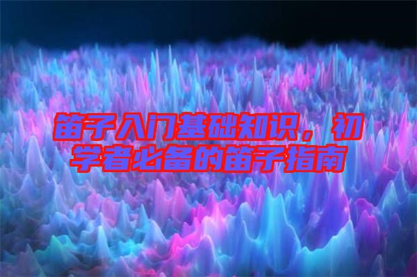 笛子入門基礎(chǔ)知識(shí)，初學(xué)者必備的笛子指南