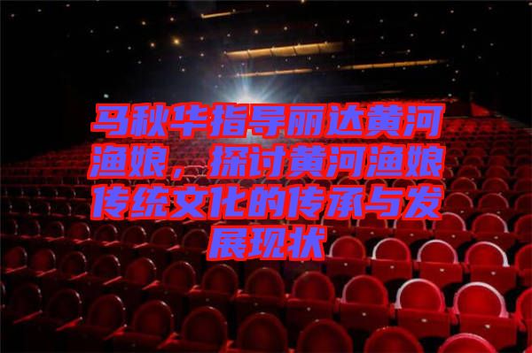 馬秋華指導麗達黃河漁娘，探討黃河漁娘傳統(tǒng)文化的傳承與發(fā)展現(xiàn)狀
