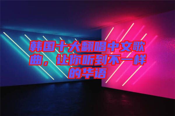 韓國十大翻唱中文歌曲，讓你聽到不一樣的華語