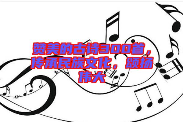 贊美的古詩300首，傳承民族文化，頌揚(yáng)偉大