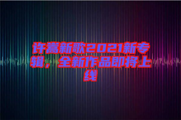 許嵩新歌2021新專輯，全新作品即將上線
