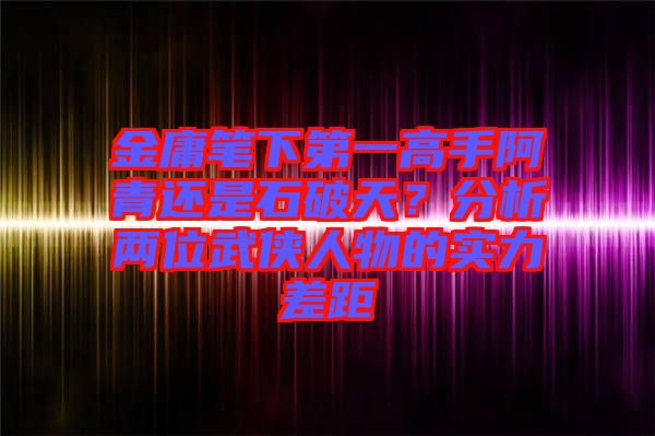 金庸筆下第一高手阿青還是石破天？分析兩位武俠人物的實力差距