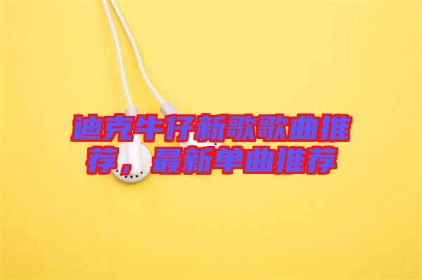 迪克牛仔新歌歌曲推薦，最新單曲推薦