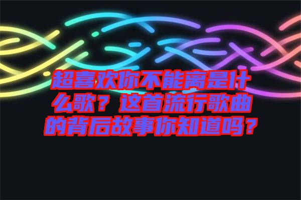超喜歡你不能離是什么歌？這首流行歌曲的背后故事你知道嗎？