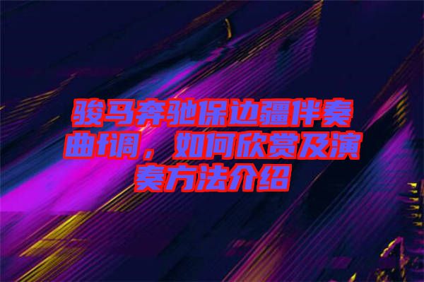 駿馬奔馳保邊疆伴奏曲f調(diào)，如何欣賞及演奏方法介紹