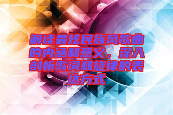 解讀最炫民族風(fēng)歌曲的內(nèi)涵和意義，深入剖析歌詞和旋律的表達方式
