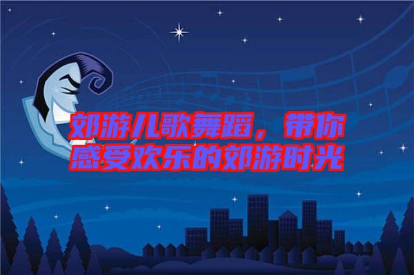 郊游兒歌舞蹈，帶你感受歡樂(lè)的郊游時(shí)光