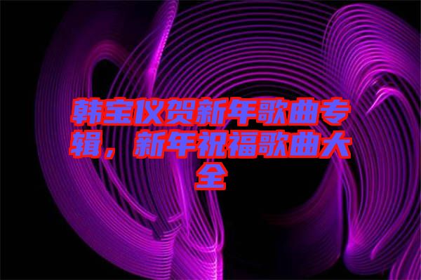 韓寶儀賀新年歌曲專輯，新年祝福歌曲大全
