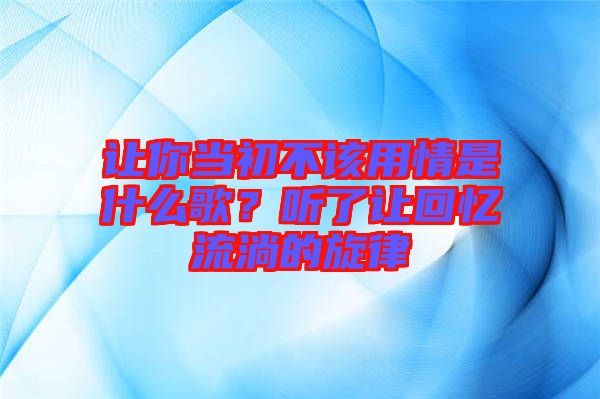 讓你當(dāng)初不該用情是什么歌？聽(tīng)了讓回憶流淌的旋律